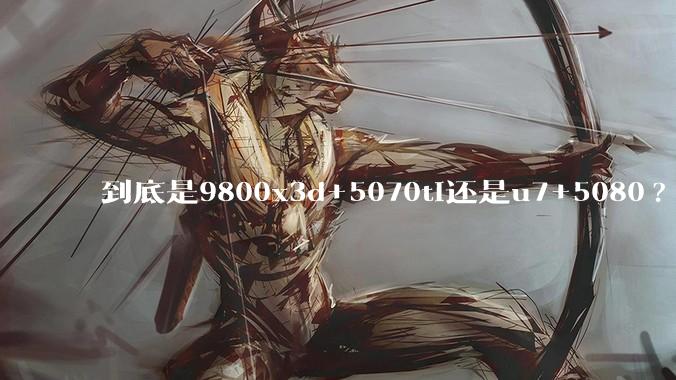 到底是9800x3d+5070ti还是u7+5080?